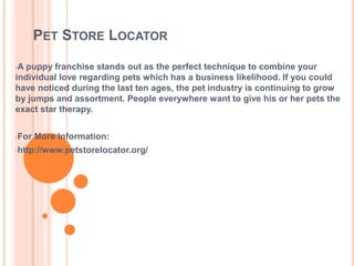 PET STORE LOCATOR
•A puppy franchise stands out as the perfect technique to combine your
individual love regarding pets which has a business likelihood. If you could
have noticed during the last ten ages, the pet industry is continuing to grow
by jumps and assortment. People everywhere want to give his or her pets the
exact star therapy.
•For More Information:
•http://www.petstorelocator.org/
 