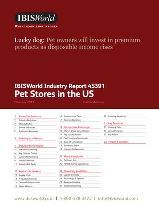 WWW.IBISWORLD.COM                                                             Pet Stores in the US February 2012   1




Lucky dog: Pet owners will invest in premium
products as disposable income rises




IBISWorld Industry Report 45391
Pet Stores in the US
February 2012	                                         Caitlin Moldvay



2	 About this Industry      16	 International Trade                  30	 Industry Assistance
2	   Industry Definition    17	 Business Locations
2	   Main Activities                                                 31	 Key Statistics
2	   Similar Industries     19	 Competitive Landscape                31	 Industry Data
2	   Additional Resources   19	 Market Share Concentration           31	 Annual Change
                            19	 Key Success Factors                  31	 Key Ratios
3	 Industry at a Glance     20	 Cost Structure Benchmarks
                            21	 Basis of Competition                 32	 Jargon  Glossary
4	 Industry Performance     22	 Barriers to Entry
4	   Executive Summary      23	 Industry Globalization
4	   Key External Drivers
5	   Current Performance    24	 Major Companies
8	   Industry Outlook       24	 PetSmart Inc.
11	 Industry Life Cycle     25	 PETCO Animal Supplies Inc.


13	 Products  Markets      28	 Operating Conditions
13	 Supply Chain            28	 Capital Intensity
13	 Products  Services     29	 Technology  Systems
14	 Demand Determinants     29	 Revenue Volatility
15	 Major Markets           30	 Regulation  Policy




www.ibisworld.com  |  1-800-330-3772  |  info @ibisworld.com
 