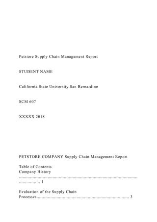 Petstore Supply Chain Management Report
STUDENT NAME
California State University San Bernardino
SCM 607
XXXXX 2018
PETSTORE COMPANY Supply Chain Management Report
Table of Contents
Company History
...............................................................................................
................. 1
Evaluation of the Supply Chain
Processes.......................................................................... 3
 