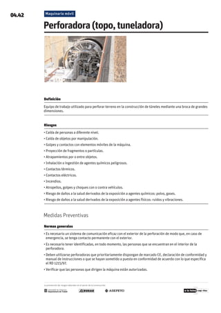 Maquinaria móvil
04.42
Perforadora(topo,tuneladora)
Definición

Equipo de trabajo utilizado para perforar terreno en la construcción de túneles mediante una broca de grandes
dimensiones.
Riesgos

• Caída de personas a diferente nivel.
• Caída de objetos por manipulación.
• Golpes y contactos con elementos móviles de la máquina.
• Proyección de fragmentos o partículas.
• Atrapamientos por o entre objetos.
• Inhalación o ingestión de agentes químicos peligrosos.
• Contactos térmicos.
• Contactos eléctricos.
• Incendios.
• Atropellos, golpes y choques con o contra vehículos.
• Riesgo de daños a la salud derivados de la exposición a agentes químicos: polvo, gases.
• Riesgo de daños a la salud derivados de la exposición a agentes físicos: ruidos y vibraciones.
Medidas Preventivas
Normas generales
• Es necesario un sistema de comunicación eficaz con el exterior de la perforación de modo que, en caso de
emergencia, se tenga contacto permanente con el exterior.
• Es necesario tener identificadas, en todo momento, las personas que se encuentran en el interior de la
perforadora.
• Deben utilizarse perforadoras que prioritariamente dispongan de marcado CE, declaración de conformidad y
manual de instrucciones o que se hayan sometido a puesta en conformidad de acuerdo con lo que especifica
el RD 1215/97.
• Verificar que las personas que dirigen la máquina están autorizadas.
La prevención de riesgos laborales en el sector de la construcción
 