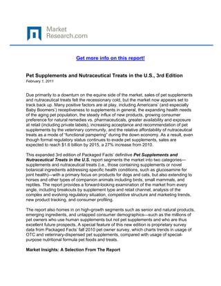  

 

                          Get more info on this report!


Pet Supplements and Nutraceutical Treats in the U.S., 3rd Edition
February 1, 2011
 

Due primarily to a downturn on the equine side of the market, sales of pet supplements
and nutraceutical treats felt the recessionary cold, but the market now appears set to
track back up. Many positive factors are at play, including Americans’ (and especially
Baby Boomers’) receptiveness to supplements in general, the expanding health needs
of the aging pet population, the steady influx of new products, growing consumer
preference for natural remedies vs. pharmaceuticals, greater availability and exposure
at retail (including private labels), increasing acceptance and recommendation of pet
supplements by the veterinary community, and the relative affordability of nutraceutical
treats as a mode of “functional pampering” during the down economy. As a result, even
though formal regulatory status continues to evade pet supplements, sales are
expected to reach $1.6 billion by 2015, a 27% increase from 2010.

This expanded 3rd edition of Packaged Facts’ definitive Pet Supplements and
Nutraceutical Treats in the U.S. report segments the market into two categories—
supplements and nutraceutical treats (i.e., those containing supplements or novel
botanical ingredients addressing specific health conditions, such as glucosamine for
joint health)—with a primary focus on products for dogs and cats, but also extending to
horses and other types of companion animals including birds, small mammals, and
reptiles. The report provides a forward-looking examination of the market from every
angle, including breakouts by supplement type and retail channel, analysis of the
complex and evolving regulatory situation, competitive structure and marketing trends,
new product tracking, and consumer profiling.

The report also homes in on high-growth segments such as senior and natural products,
emerging ingredients, and untapped consumer demographics—such as the millions of
pet owners who use human supplements but not pet supplements and who are thus
excellent future prospects. A special feature of this new edition is proprietary survey
data from Packaged Facts’ fall 2010 pet owner survey, which charts trends in usage of
OTC and veterinary-dispensed pet supplements, compared with usage of special-
purpose nutritional formula pet foods and treats.

Market Insights: A Selection From The Report
 