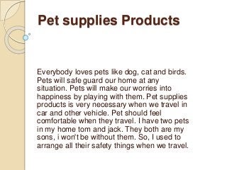 Pet supplies Products
Everybody loves pets like dog, cat and birds.
Pets will safe guard our home at any
situation. Pets will make our worries into
happiness by playing with them. Pet supplies
products is very necessary when we travel in
car and other vehicle. Pet should feel
comfortable when they travel. I have two pets
in my home tom and jack. They both are my
sons, i won't be without them. So, I used to
arrange all their safety things when we travel.
 