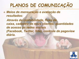 PLANOS DE COMUNICAÇÃO
   Meios de mensuração e avaliação de
    resultados:
    Através da contabilidade, fluxo de
    caixa, cadastro de novo clientes, quantidades
    de acesso as redes sociais
    (Facebook, Twitter, Site), controle de pageview
    diária.
 