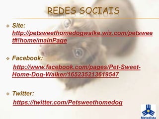 REDES SOCIAIS
   Site:
    http://petsweethomedogwalke.wix.com/petswee
    t#!home/mainPage

   Facebook:
    http://www.facebook.com/pages/Pet-Sweet-
    Home-Dog-Walker/165235213619547


   Twitter:
    https://twitter.com/Petsweethomedog
 