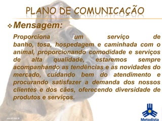 PLANO DE COMUNICAÇÃO
 Mensagem:
 Proporciona         um        serviço       de
 banho, tosa, hospedagem e caminhada com o
 animal, proporcionando comodidade e serviços
 de     alta  qualidade,   estaremos     sempre
 acompanhando as tendências e as novidades do
 mercado, cuidando bem do atendimento e
 procurando satisfazer a demanda dos nossos
 clientes e dos cães, oferecendo diversidade de
 produtos e serviços.
 