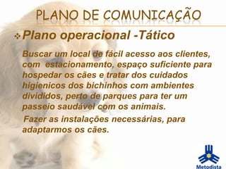 PLANO DE COMUNICAÇÃO
 Plano   operacional -Tático
 Buscar um local de fácil acesso aos clientes,
 com estacionamento, espaço suficiente para
 hospedar os cães e tratar dos cuidados
 higienicos dos bichinhos com ambientes
 divididos, perto de parques para ter um
 passeio saudável com os animais.
 Fazer as instalações necessárias, para
 adaptarmos os cães.
 