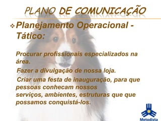 PLANO DE COMUNICAÇÃO
 Planejamento      Operacional -
 Tático:
 Procurar profissionais especializados na
 área.
 Fazer a divulgação de nossa loja.
 Criar uma festa de inauguração, para que
 pessoas conhecam nossos
 serviços, ambientes, estruturas que que
 possamos conquistá-los.
 