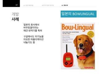 01((선진국 애견산업(
(
((

02#한국과 일본 애견산업 (

03!!개발사례!

일본의 BOWLINGUAL(

개발$
사례$
일본의 회사에서(
바우링궐이라는(
애견 번역기를 특허(
(
구글에서도 이기능을(
이요한 어플리케이션(
내놓기도 함(

 