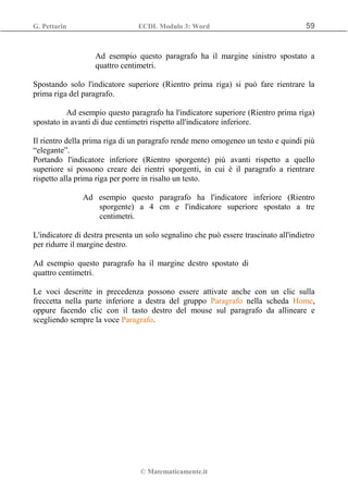 G. Pettarin ECDL Modulo 3: Word 59
© Matematicamente.it
Ad esempio questo paragrafo ha il margine sinistro spostato a
quattro centimetri.
Spostando solo l'indicatore superiore (Rientro prima riga) si può fare rientrare la
prima riga del paragrafo.
Ad esempio questo paragrafo ha l'indicatore superiore (Rientro prima riga)
spostato in avanti di due centimetri rispetto all'indicatore inferiore.
Il rientro della prima riga di un paragrafo rende meno omogeneo un testo e quindi più
“elegante”.
Portando l'indicatore inferiore (Rientro sporgente) più avanti rispetto a quello
superiore si possono creare dei rientri sporgenti, in cui è il paragrafo a rientrare
rispetto alla prima riga per porre in risalto un testo.
Ad esempio questo paragrafo ha l'indicatore inferiore (Rientro
sporgente) a 4 cm e l'indicatore superiore spostato a tre
centimetri.
L'indicatore di destra presenta un solo segnalino che può essere trascinato all'indietro
per ridurre il margine destro.
Ad esempio questo paragrafo ha il margine destro spostato di
quattro centimetri.
Le voci descritte in precedenza possono essere attivate anche con un clic sulla
freccetta nella parte inferiore a destra del gruppo Paragrafo nella scheda Home,
oppure facendo clic con il tasto destro del mouse sul paragrafo da allineare e
scegliendo sempre la voce Paragrafo.
 