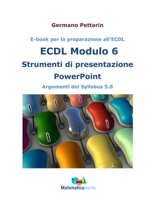 Germano Pettarin
E-book per la preparazione all’ECDL
ECDL Modulo 6
Strumenti di presentazione
PowerPoint
Argomenti del Syllabus 5.0
 