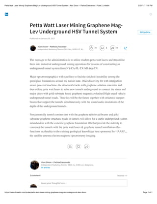 2/21/17, 7:19 PMPetta Watt Laser Mining Graphene Mag-Lev Underground HSV Tunnel System | Alan Dixon ~ PathosCrescendo | Pulse | LinkedIn
Page 1 of 2https://www.linkedin.com/pulse/petta-watt-laser-mining-graphene-mag-lev-underground-alan-dixon
Petta Watt Laser Mining Graphene Mag-
Lev Underground HSV Tunnel System
Published on January 30, 2017
The message to the administration is to utilize modern petta watt lasers and streamline
them into industrial underground mining operations for reasons of constructing an
underground tunnel system from NY-CA-FL-TX-MI-WA-TN.
Major spectromographics with satellites to ﬁnd the sinkhole instability among the
geological foundations around the nation state. Once discovery ﬁll with interjection
steam powered machines the structural cracks with graphene solution concretes and
then utilize petta watt lasers to mine new tunnels underground to connect the states and
major cities with gold substrate based graphene magnetic polarized High speed vehicle
underground tunnel roads. Thus this will be the future together with structural support
beams that support the tunnels simultaneously with the sound audio insulations of the
depth of the underground tunnels.
Fundamentally tunnel construction with the graphene reinforced beams and gold
substrate graphene structural roads in tunnels will allow for a stable underground system
intandandem with the concrete graphene foundation ﬁlls that provide the stability to
construct the tunnels with the petta watt lasers & graphene tunnel installations this
functions in plurality to the existing geological knowledge base sponsored by HAARP,,,
the satellite antenna electro magnetic spectrometry imaging.
Edit article
Alan Dixon ~ PathosCrescendo
Independent Marketing Director DECA Inc, VUBS LLC, W…
Alan Dixon ~ PathosCrescendo
Independent Marketing Director DECA Inc, VUBS LLC, Walgreens,
85 articles
Leave your thoughts here…
Newest1 comment
0 1 0
 