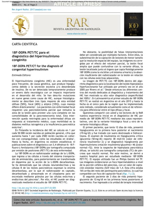 Cómo citar este artículo: Bastianello MJ, et al. 18F-DOPA PET/TC para el diagnóstico del hiperinsulinismo congénito. Rev
Argent Radiol. 2017. http://dx.doi.org/10.1016/j.rard.2017.03.005
ARTICLE IN PRESS+Model
RARD-211; No. of Pages 3
Rev Argent Radiol. 2017;xxx(xx):xxx---xxx
www.elsevier.es/rar
REVISTA ARGENTINA DE RADIOLOGÍA
CARTA CIENTÍFICA
18F-DOPA PET/TC para el
diagnóstico del hiperinsulinismo
congénito
18F-DOPA PET/CT for the diagnosis of
congenital hyperinsulinism
Estimada Editora:
El hiperinsulinismo congénito (HIC) es una enfermedad
poco frecuente, de causa genética, que produce hipoglu-
cemia debido a la secreción excesiva y/o desordenada
de insulina. De no ser detectada tempranamente produce
un severo da˜no neurológico con un impacto importante
en el desarrollo del ni˜no. Se han descrito mutaciones
en nueve genes como causa de HIC, aunque histológica-
mente se describen tres tipos mayores de esta entidad
(difuso [50%], focal [40%] y atípico [10%]), cuyo manejo
diﬁere drásticamente1
. Los pacientes con enfermedad focal
requieren una pancreatectomía parcial que remueva la
zona de la lesión para proveer una cura completa sin las
comorbilidades de la pancreatectomía total. Esta inter-
vención queda restringida para la enfermedad difusa sin
respuesta al tratamiento médico, cuya morbilidad es la
diabetes mellitus iatrogénica y la insuﬁciencia pancreática
exócrina2
.
En Finlandia la incidencia del HIC se calcula en 1 por
cada 50 000 recién nacidos en población general, cifra que
aumenta hasta 1 por cada 2500 recién nacidos en cohor-
tes con consanguinidad, como las estudiadas en Arabia3
.
Hasta la fecha, en Argentina no existen estadísticas ni
publicaciones sobre el diagnóstico con 3,4-dihidroxi-6- 18 F-
ﬂuoro-L-fenilalanina (18F-DOPA) por tomografía computada
por emisión de positrones (PET/TC) de esta enfermedad.
La 18F-DOPA es un radiotrazador análogo de la L-DOPA,
que ingresa a las células a través del sistema transporta-
dor de aminoácidos, para posteriormente ser transformada
en dopamina por la acción de la L-DOPA decarboxilasa.
Se ha demostrado que las células neuroendocrinas y las
células B de los islotes pancreáticos expresan la enzima
decarboxilasa, por lo que el radiotrazador es captado,
decarboxilado y almacenado en el citoplasma para ser
excretado mediante gránulos por las células exócrinas y
endócrinas del páncreas4
. Por ello, el HIC puede ser diag-
nosticado mediante el estudio de 18F-DOPA PET/TC.
No obstante, la posibilidad de falsas interpretaciones
debe ser considerada por múltiples factores. Entre ellos, la
subestimación de la captación de lesiones de menor tama˜no
que la resolución espacial del equipo, las imágenes no corre-
gidas por el efecto del volumen parcial, la lesión focal
amplia que puede confundirse con la variante difusa, la
lesión localizada junto al órgano que capta ﬁsiológicamente
18F-DOPA (como la vía biliar y el sistema urinario) y la absor-
ción insuﬁciente del radiotrazador en la lesión en relación
con las células exócrinas adyacentes.
La imagen de PET/TC con 18F-DOPA dentro del algo-
ritmo diagnóstico para la localización del tejido hiperplásico
hiperfuncionante fue utilizado por primera vez en el a˜no
2005 por Rivero et al.5
Desde entonces los diferentes cen-
tros del mundo dedicados al diagnóstico y tratamiento del
HIC han mostrado su alto valor diagnostico (especiﬁcidad
del 100%)2
. En Latinoamérica el primer estudio de 18F-DOPA
PET/TC se realizó en Argentina en el a˜no 2015 y hasta la
fecha es el único país de la región que ha implementado
este método, considerado actualmente como el de referen-
cia para diferenciar entre el tipo difuso y focal.
Queremos compartir con usted y los lectores de la RAR
nuestra experiencia inicial en el diagnóstico de HIC por
medio de 18F-DOPA PET/TC mediante dos casos represen-
tativos, uno de la variante histológica focal y otro de la
variante histológica difusa.
El primer paciente, que tenía 12 días de vida, presentó
hipoglucemia en la primera hora posterior al nacimiento
(19 mg/dl) y fue tratado con suero dextrosado e hidrocor-
tisona. El examen de insulinemia en hipoglucemia crítica
(glucemia < 50 mg/dl) reportó 38 mUI/ml (valor de refe-
rencia insulinemia < 2) y se diagnosticó hipoglicemia por
hiperinsulinismo (relación insulinemia/glucemia = 46 ([valor
normal < 5]). Ante la sospecha de hiperplasia pancreática
difusa, se solicitó una tomografía computada (TC) de pán-
creas que resultó normal. Por este motivo, se derivó a
nuestro hospital para ser estudiado mediante 18F-DOPA
PET/TC. El equipo utilizado fue un Philips Gemini 64 TF.
Las imágenes evidenciaron un foco hipermetabólico a nivel
de la porción cefálica del páncreas, con un valor de capta-
ción estándar máximo (SUV máx) de 1,4. Esta cifra estaba
16% arriba del resto del parénquima pancreático, lo cual fue
compatible con foco de captación focal (ﬁgs. 1 y 2).
El segundo paciente de 3 días de vida presentó hipo-
glucemia de 12 mg/dl en las primeras horas posteriores al
nacimiento. Fue ingresado a la unidad de terapia intensidad
http://dx.doi.org/10.1016/j.rard.2017.03.005
0048-7619/© 2017 Sociedad Argentina de Radiolog´ıa. Publicado por Elsevier Espa˜na, S.L.U. Este es un art´ıculo Open Access bajo la licencia
CC BY-NC-ND (http://creativecommons.org/licenses/by-nc-nd/4.0/).
Document downloaded from http://www.elsevier.es, day 18/05/2017. This copy is for personal use. Any transmission of this document by any media or format is strictly prohibited.
 