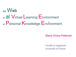 Dal Web
al al Virtual Learning Environment
al Personal Knowledge Environment
Maria Chiara Pettenati
Facoltà di Ingegneria
Università di Firenze
 