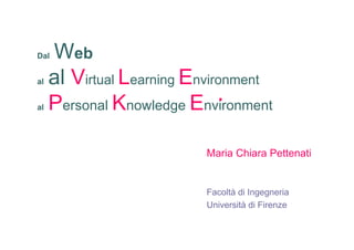 Dal  Web
al   al Virtual Learning Environment
al   Personal Knowledge Environment

                          Maria Chiara Pettenati


                          Facoltà di Ingegneria
                          Università di Firenze
 