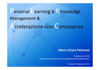 Personal Learning & Knowledge
Management &
Accelerazione della Conoscenza

                               Maria Chiara Pettenati
                                                Fondazione ICON
            International Center of Computational Neurophotonics

                                         Firenze 29 Febbraio 2012
 