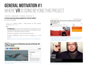 General Motivation #1
Where VR is going beyond this project
Carlos E. Perez, Software Architect - Design Patterns for Deep Learning
Architectures Written Aug 9
Yes.
(1) MagicLeap has known to be hiring Deep Learning experts for its
Augmented Reality system. They are known to use Movidius as their
chip which is a deep learning vision processor.
(2) Gesture recognition can be done via deep learning.
(3) Voice identification seems to have an importance in a VR
context.
See: Design Patterns for Deep Learning Architectures : Applications
https://techcrunch.com/2016/10/28/magic-leap-goes-to-finland-in-pursuit-of-nor
dic-vr-and-ar-talent/
http://www.forbes.com/sites/davidewalt/2016/11/02/inside-
magic-leap-the-secretive-4-5-billion-startup-changing-com
puting-forever/#2f9365e5e83f
https://www.wired.com/2016/04/magic-leap-vr/
 