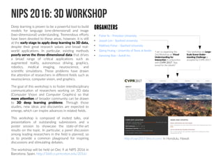 NIPS 2016: 3D Workshop
Deep learning is proven to be a powerful tool to build
models for language (one-dimensional) and image
(two-dimensional) understanding. Tremendous efforts
have been devoted to these areas, however, it is still
at the early stage to apply deep learning to 3D data,
despite their great research values and broad real-
world applications. In particular, existing methods
poorly serve the three-dimensional data that drives
a broad range of critical applications such as
augmented reality, autonomous driving, graphics,
robotics, medical imaging, neuroscience, and
scientific simulations. These problems have drawn
the attention of researchers in different fields such as
neuroscience, computer vision, and graphics.
The goal of this workshop is to foster interdisciplinary
communication of researchers working on 3D data
(Computer Vision and Computer Graphics) so that
more attention of broader community can be drawn
to 3D deep learning problems. Through those
studies, new ideas and discoveries are expected to
emerge, which can inspire advances in related fields.
This workshop is composed of invited talks, oral
presentations of outstanding submissions and a
poster session to showcase the state-of-the-art
results on the topic. In particular, a panel discussion
among leading researchers in the field is planned, so
as to provide a common playground for inspiring
discussions and stimulating debates.
The workshop will be held on Dec 9 at NIPS 2016 in
Barcelona, Spain. http://3ddl.cs.princeton.edu/2016/
ORGANIZERS
●
Fisher Yu - Princeton University
●
Joseph Lim - Stanford University
●
Matthew Fisher - Stanford University
●
Qixing Huang - University of Texas at Austin
●
Jianxiong Xiao - AutoX Inc.
http://cvpr2017.thecvf.com/ In Honolulu, Hawaii
“I am co-organizing the
2nd Workshop on Visual
Understanding for
Interaction in conjunction
with CVPR 2017. Stay
tuned for the details!”
“Our workshop on Large-
Scale Scene Under-
standing Challenge is
accepted by CVPR 2017.
 