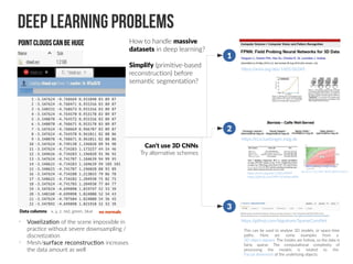 Deep Learning Problems
Data columns: x, y, z, red, green, blue
Pointclouds can be huge
•
Voxelization of the scene impossible in
practice without severe downsampling /
discretization
•
Mesh/surface reconstruction increases
the data amount as well
How to handle massive
datasets in deep learning?
Simplify (primitive-based
reconstruction) before
semantic segmentation?
https://github.com/btgraham/SparseConvNet
https://ei.is.tuebingen.mpg.de
https://arxiv.org/abs/1605.06240
This can be used to analyse 3D models, or space-time
paths. Here are some examples from a
3D object dataset. The insides are hollow, so the data is
fairly sparse. The computational complexity of
processing the models is related to the
fractal dimension of the underlying objects.
https://arxiv.org/abs/1503.04949
https://github.com/MPI-IS/bilateralNN
doi:10.1111/j.1467-8659.2009.01645.x
1
2
3
Can't use 3D CNNs
Try alternative schemes
no normals
 