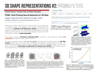 3D SHAPE representations #2: Probing filters
https://arxiv.org/abs/1605.06240
https://github.com/yangyanli/FPNN
Created by Yangyan Li, Soeren Pirk, Hao Su, Charles Ruizhongtai Qi,
and Leonidas J. Guibas from Stanford University.
Building discriminative representations for 3D data has been an important task
in computer graphics and computer vision research. Unfortunately, the
computational complexity of 3D CNNs grows cubically with respect to voxel
resolution. Moreover, since most 3D geometry representations are boundary
based, occupied regions do not increase proportionately with the size of the
discretization, resulting in wasted computation.
In this work, we represent 3D spaces as volumetric fields, and propose a novel design that employs field
probing filters to efficiently extract features from them.
Our learning algorithm optimizes not only the weights associated with the probing points, but also their
locations, which deforms the shape of the probing filters and adaptively distributes them in 3D space. The
optimized probing points sense the 3D space “intelligently”, rather than operating blindly over the entire
domain. We show that field probing is significantly more efficient than 3DCNNs, while providing state-of-
the-art performance, on classification tasks for 3D object recognition benchmark datasets
 