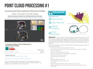 Point Cloud Processing #1
http://www.thomaswhelan.ie/Whelan14ras.pdf | http://dx.doi.org/10.1016/j.robot.2014.08.019
http://www.cs.nuim.ie/research/vision/data/ras2014
"Incremental and Batch Planar Simplification of Dense Point Cloud Maps" by T.
Whelan, L. Ma, E. Bondarev, P. H. N. de With, and J.B. McDonald in Robotics and
Autonomous Systems ECMR ’13 Special Issue, 2014.
https://www.youtube.com/watch?v=uF-I-xF3Rk0
3DReshaper® is a tool to process 3D point clouds wherever they come from: 3D
scanners, laser scanning, UAVs, or any other digitization device... Whatever your point
cloud processing challenges are 3DReshaper has the tools you need. You can import one
or several point clouds whatever their origin and size. Point cloud preparation is often the
most important step to handle in order to save time with the subsequent steps (i.e.
meshing).
That is why 3DReshaper provides a complete range of simple but powerful functions to
process point clouds like:
•
Import without real limit of the imported number of points
•
Clever reduction to keep best points and remove points only where density is the highest
•
Automatic segmentation
•
Automatic or manual separation and cleaning
•
Extraction of best points evenly spaced, density homogenization
•
Automatic noise measurement reduction
•
Colors according to a given direction
•
Fusion
•
Registration, Alignment and Best Fit
•
3D comparison with a mesh or a CAD model
•
Planar sections
•
Best geometrical shapes extraction (planes, cylinders, circles, spheres, etc.)
•
Several representation modes: textured, shaded, intensity (information depending on the
imported data)
3dreshaper.com
 