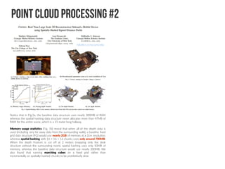 Point Cloud Processing #2
Notice that in Fig.5a, the baseline data structure uses nearly 300MB of RAM
whereas the spatial hashing data structure never allocates more than 47MB of
RAM for the entire scene, which is a 15 meter long hallway.
Memory usage statistics (Fig. 5b) reveal that when all of the depth data is
used (including very far away data from the surrounding walls), a baseline fixed
grid data structure (FG) would use nearly 2GB of memory at a 2cm resolution,
whereas spatial hashing with 16 × 16 × 16 chunks uses only around 700MB.
When the depth frustum is cut off at 2 meters (mapping only the desk
structure without the surrounding room), spatial hashing uses only 50MB of
memory, whereas the baseline data structure would use nearly 300MB. We
also found that running marching cubes on a fixed grid rather than
incrementally on spatially-hashed chunks to be prohibitively slow
robotics.ccny.cuny.edu
 