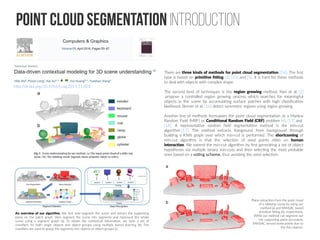 Point cloud Segmentation Introduction
http://dx.doi.org/10.1016/j.cag.2015.11.003
There are three kinds of methods for point cloud segmentation [14]. The first
type is based on primitive fitting [3], [15] and [5]. It is hard for these methods
to deal with objects with complex shape.
The second kind of techniques is the region growing method. Nan et al. [2]
propose a controlled region growing process which searches for meaningful
objects in the scene by accumulating surface patches with high classification
likelihood. Berner et al. [16] detect symmetric regions using region growing.
Another line of methods formulates the point cloud segmentation as a Markov
Random Field (MRF) or Conditional Random Field (CRF) problem [4], [17] and
[14]. A representative random field segmentation method is the min-cut
algorithm [17]. The method extracts foreground from background through
building a KNN graph over which min-cut is performed. The shortcoming of
min-cut algorithm is that the selection of seed points relies on human
interaction. We extend the min-cut algorithm by first generating a set of object
hypotheses via multiple binary min-cuts and then selecting the most probable
ones based on a voting scheme, thus avoiding the seed selection.
Plane extraction from the point cloud
of a tabletop scene by using our
method (a) and RANSAC based
primitive fitting (b), respectively.
While our method can segment out
the supporting plane accurately,
RANSAC missed some points due to
the thin objects.
An overview of our algorithm. We first over-segment the scene and extract the supporting
plane on the patch graph, then segment the scene into segments and represent the whole
scene using a segment graph (a). To obtain the contextual information, we train a set of
classifiers for both single objects and object groups using multiple kernel learning (b). The
classifiers are used to group the segments into objects or object groups (c).
 