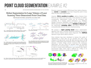 Point cloud Segmentation Example #2
http://dx.doi.org/10.1109/TGRS.2016.255154
6
Principal component analysis (PCA)-based local saliency features,
e.g., normal and curvature, have been frequently used in many
ways for point cloud segmentation.
However, PCA is sensitive to outliers; saliency features from
PCA are non-robust and inaccurate in the presence of outliers;
consequently, segmentation results can be erroneous and
unreliable. As a remedy, robust techniques, e.g., RANdom
SAmple Consensus (RANSAC), and/or robust versions of PCA
(RPCA) have been proposed. However RANSAC is influenced by
the well-known swamping effect, and RPCA methods are
computationally intensive for point cloud processing.
We propose a region growing based robust segmentation
algorithm that uses a recently introduced maximum consistency
with minimum distance based robust diagnostic PCA (RDPCA)
approach to get robust saliency features.
Many methods have been developed to improve the quality of
segmentation in PCD that can be grouped into three main
categories: 1) edge/border based; 2) region growing based; and 3)
hybrid. In edge/border based methods, points on edges/ borders are
detected, a border linkage process constructs the continuous
edge/border, and then points are grouped within the identified
boundaries and connected edges. Castillo et al. [14] stated that, due
to noise or uneven point distributions, such methods often detect
disconnected edges, which make it difficult for a filling or an
interpretation procedure to identify closed segments.
 