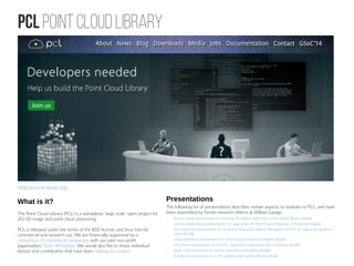 PCL Point Cloud Library
http://pointclouds.org/
What is it?
The Point Cloud Library (PCL) is a standalone, large scale, open project for
2D/3D image and point cloud processing.
PCL is released under the terms of the BSD license, and thus free for
commercial and research use. We are financially supported by a
consortium of commercial companies, with our own non-profit
organization, Open Perception. We would also like to thank individual
donors and contributors that have been helping the project.
Presentations
The following list of presentations describes certain aspects or modules in PCL, and have
been assembled by former research interns at Willow Garage.
•
Ryohei Ueda's presentation on Tracking 3D objects with Point Cloud Library (more details)
•
Jochen Sprickerhof's presentation on Large Scale 3D Point Cloud Mapping in PCL (more details)
•
Aitor Aldoma's presentation on Clustered Viewpoint Feature Histograms (CVFH) for object recognition (
more details)
•
Julius Kammerl's presentation on Point Cloud Compression (more details)
•
Dirk Holz's presentation on the PCL registration framework (pre 1.0) (more details)
•
Rosie Li's presentation on surface reconstruction (more details)
•
Kai Wurm's presentation on 3D mapping with octrees (more details)
 
