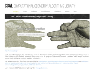 CGAL Computational Geometry Algorithms Library
CGAL is a software project that provides easy access to efficient and reliable geometric algorithms in the form of a C++ library. CGAL is
used in various areas needing geometric computation, such as geographic information systems, computer aided design, molecular
biology, medical imaging, computer graphics, and robotics.
The library offers data structures and algorithms like triangulations, Voronoi diagrams,Boolean operations on polygons and polyhedra,
point set processing, arrangements of curves, surface and volume mesh generation, geometry processing, alpha shapes,
convex hull algorithms, shape analysis, AABB and KD trees...
Learn more about CGAL by browsing through the Package Overview.
http://www.cgal.org/
 