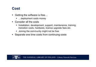 THE NATIONAL LIBRARY OF FINLAND – Library Network Services
Cost
§ Getting the software is free…
§ …deployment costs money
§ Consider all the costs
§ Installation, development, support, maintenance, training,
transition costs, hardware, license upgrade fees etc.
§ Joining the community might not be free
§ Separate one time costs from continuing costs
 