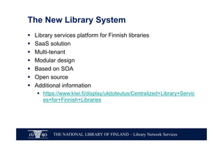 THE NATIONAL LIBRARY OF FINLAND – Library Network Services
The New Library System
§ Library services platform for Finnish libraries
§ SaaS solution
§ Multi-tenant
§ Modular design
§ Based on SOA
§ Open source
§ Additional information
§ https://www.kiwi.fi/display/ukjtoteutus/Centralized+Library+Servic
es+for+Finnish+Libraries
 