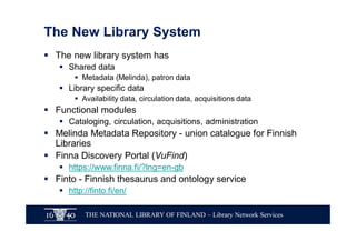 THE NATIONAL LIBRARY OF FINLAND – Library Network Services
The New Library System
§ The new library system has
§ Shared data
§ Metadata (Melinda), patron data
§ Library specific data
§ Availability data, circulation data, acquisitions data
§ Functional modules
§ Cataloging, circulation, acquisitions, administration
§ Melinda Metadata Repository - union catalogue for Finnish
Libraries
§ Finna Discovery Portal (VuFind)
§ https://www.finna.fi/?lng=en-gb
§ Finto - Finnish thesaurus and ontology service
§ http://finto.fi/en/
 