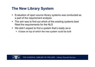 THE NATIONAL LIBRARY OF FINLAND – Library Network Services
The New Library System
§ Evaluation of open source library systems was conducted as
a part of the requirement analysis
§ The aim was to find out which of the existing systems best
fitted the requirements for the NLS
§ We didn’t expect to find a system that’s ready as-is
§ A base on top of which the new system could be built
 