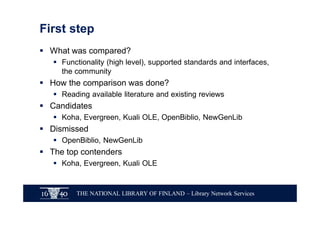 THE NATIONAL LIBRARY OF FINLAND – Library Network Services
First step
§ What was compared?
§ Functionality (high level), supported standards and interfaces,
the community
§ How the comparison was done?
§ Reading available literature and existing reviews
§ Candidates
§ Koha, Evergreen, Kuali OLE, OpenBiblio, NewGenLib
§ Dismissed
§ OpenBiblio, NewGenLib
§ The top contenders
§ Koha, Evergreen, Kuali OLE
 