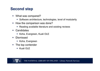 THE NATIONAL LIBRARY OF FINLAND – Library Network Services
Second step
§ What was compared?
§ Software architecture, technologies, level of modularity
§ How the comparison was done?
§ Reading available literature and existing reviews
§ Candidates
§ Koha, Evergreen, Kuali OLE
§ Dismissed
§ Koha, Evergreen
§ The top contender
§ Kuali OLE
 