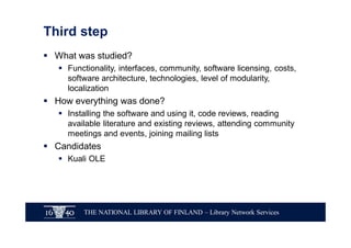 THE NATIONAL LIBRARY OF FINLAND – Library Network Services
Third step
§ What was studied?
§ Functionality, interfaces, community, software licensing, costs,
software architecture, technologies, level of modularity,
localization
§ How everything was done?
§ Installing the software and using it, code reviews, reading
available literature and existing reviews, attending community
meetings and events, joining mailing lists
§ Candidates
§ Kuali OLE
 