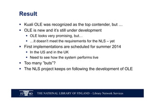 THE NATIONAL LIBRARY OF FINLAND – Library Network Services
Result
§ Kuali OLE was recognized as the top contender, but …
§ OLE is new and it’s still under development
§ OLE looks very promising, but…
§ …it doesn’t meet the requirements for the NLS – yet
§ First implementations are scheduled for summer 2014
§ In the US and in the UK
§ Need to see how the system performs live
§ Too many ”buts”?
§ The NLS project keeps on following the development of OLE
 