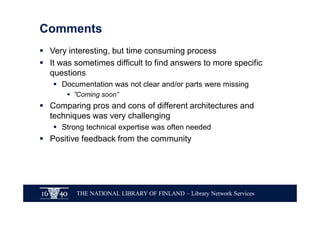THE NATIONAL LIBRARY OF FINLAND – Library Network Services
Comments
§ Very interesting, but time consuming process
§ It was sometimes difficult to find answers to more specific
questions
§ Documentation was not clear and/or parts were missing
§ ”Coming soon”
§ Comparing pros and cons of different architectures and
techniques was very challenging
§ Strong technical expertise was often needed
§ Positive feedback from the community
 