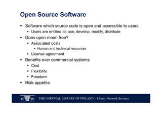 THE NATIONAL LIBRARY OF FINLAND – Library Network Services
Open Source Software
§ Software which source code is open and accessible to users
§ Users are entitled to: use, develop, modify, distribute
§ Does open mean free?
§ Associated costs
§ Human and technical resources
§ License agreement
§ Benefits over commercial systems
§ Cost
§ Flexibility
§ Freedom
§ Risk appetite
 