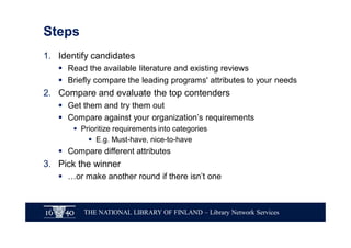 THE NATIONAL LIBRARY OF FINLAND – Library Network Services
Steps
1. Identify candidates
§ Read the available literature and existing reviews
§ Briefly compare the leading programs' attributes to your needs
2. Compare and evaluate the top contenders
§ Get them and try them out
§ Compare against your organization’s requirements
§ Prioritize requirements into categories
§ E.g. Must-have, nice-to-have
§ Compare different attributes
3. Pick the winner
§ …or make another round if there isn’t one
 