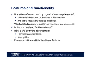 THE NATIONAL LIBRARY OF FINLAND – Library Network Services
Features and functionality
§ Does the software meet my organization’s requirements?
§ Documented features vs. features in the software
§ Are all the must-have features included?
§ What related programs and/or components are required?
§ Is there a roadmap for the software?
§ How is the software documented?
§ Technical documentation
§ User guides
§ Examine what it would take to add new features
 