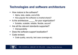 THE NATIONAL LIBRARY OF FINLAND – Library Network Services
Technologies and software architecture
§ How mature is the software?
§ Alpha, beta, stable, end-of-life
§ How popular the software is (market share)?
§ Is the architecture _____ for your organization?
§ Suitable, scalable, reliable, flexible, secure?
§ Are all the relevant standards supported?
§ Interoperability
§ Does the software support localization?
§ Code reviews
§ Code quality, security, test case coverage etc.
 