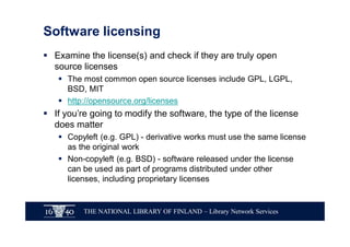 THE NATIONAL LIBRARY OF FINLAND – Library Network Services
Software licensing
§ Examine the license(s) and check if they are truly open
source licenses
§ The most common open source licenses include GPL, LGPL,
BSD, MIT
§ http://opensource.org/licenses
§ If you’re going to modify the software, the type of the license
does matter
§ Copyleft (e.g. GPL) - derivative works must use the same license
as the original work
§ Non-copyleft (e.g. BSD) - software released under the license
can be used as part of programs distributed under other
licenses, including proprietary licenses
 