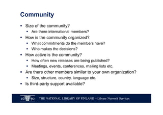 THE NATIONAL LIBRARY OF FINLAND – Library Network Services
Community
§ Size of the community?
§ Are there international members?
§ How is the community organized?
§ What commitments do the members have?
§ Who makes the decisions?
§ How active is the community?
§ How often new releases are being published?
§ Meetings, events, conferences, mailing lists etc.
§ Are there other members similar to your own organization?
§ Size, structure, country, language etc.
§ Is third-party support available?
 
