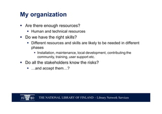 THE NATIONAL LIBRARY OF FINLAND – Library Network Services
My organization
§ Are there enough resources?
§ Human and technical resources
§ Do we have the right skills?
§ Different resources and skills are likely to be needed in different
phases
§ Installation, maintenance, local development, contributing the
community, training, user support etc.
§ Do all the stakeholders know the risks?
§ …and accept them…?
 