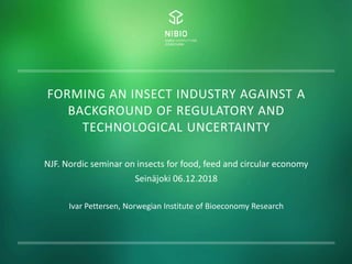 FORMING AN INSECT INDUSTRY AGAINST A
BACKGROUND OF REGULATORY AND
TECHNOLOGICAL UNCERTAINTY
NJF. Nordic seminar on insects for food, feed and circular economy
Seinäjoki 06.12.2018
Ivar Pettersen, Norwegian Institute of Bioeconomy Research
 