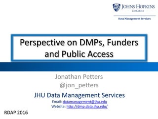 JHU Data Management Services
Email: datamanagement@jhu.edu
Website: http://dmp.data.jhu.edu/
Data Management Services
Perspective on DMPs, Funders
and Public Access
Jonathan Petters
@jon_petters
RDAP 2016
 