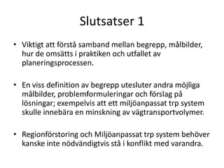 Slutsatser 1
• Viktigt att förstå samband mellan begrepp, målbilder,
  hur de omsätts i praktiken och utfallet av
  planeringsprocessen.

• En viss definition av begrepp utesluter andra möjliga
  målbilder, problemformuleringar och förslag på
  lösningar; exempelvis att ett miljöanpassat trp system
  skulle innebära en minskning av vägtransportvolymer.

• Regionförstoring och Miljöanpassat trp system behöver
  kanske inte nödvändigtvis stå i konflikt med varandra.
 