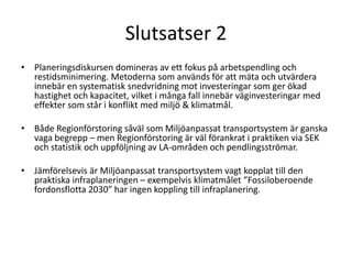 Slutsatser 2
• Planeringsdiskursen domineras av ett fokus på arbetspendling och
  restidsminimering. Metoderna som används för att mäta och utvärdera
  innebär en systematisk snedvridning mot investeringar som ger ökad
  hastighet och kapacitet, vilket i många fall innebär väginvesteringar med
  effekter som står i konflikt med miljö & klimatmål.

• Både Regionförstoring såväl som Miljöanpassat transportsystem är ganska
  vaga begrepp – men Regionförstoring är väl förankrat i praktiken via SEK
  och statistik och uppföljning av LA-områden och pendlingsströmar.

• Jämförelsevis är Miljöanpassat transportsystem vagt kopplat till den
  praktiska infraplaneringen – exempelvis klimatmålet ”Fossiloberoende
  fordonsflotta 2030” har ingen koppling till infraplanering.
 