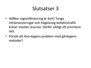 Slutsatser 3
• Hållbar regionförstoring är dyrt! Tunga
  infrainvesteringar och högklassig kollektivtrafik
  kräver mycket resurser. Därför viktigt att prioritera
  rätt.
• Försök att lösa dagens problem med gårdagens
  metoder?
 